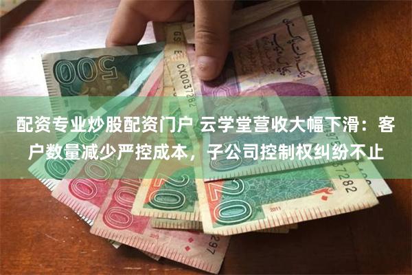 配资专业炒股配资门户 云学堂营收大幅下滑：客户数量减少严控成本，子公司控制权纠纷不止