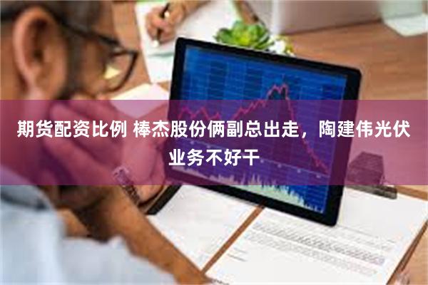 期货配资比例 棒杰股份俩副总出走，陶建伟光伏业务不好干