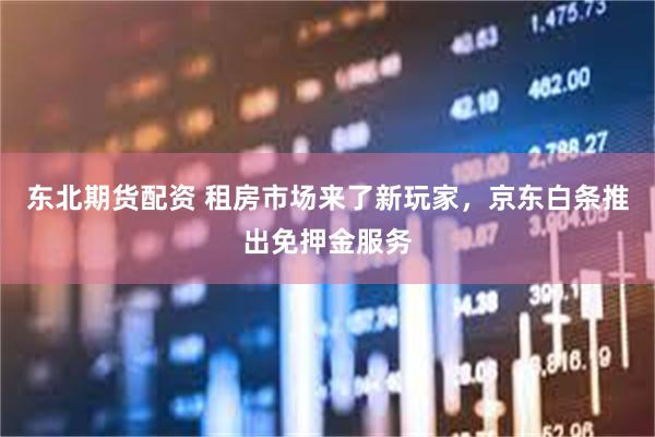 东北期货配资 租房市场来了新玩家，京东白条推出免押金服务