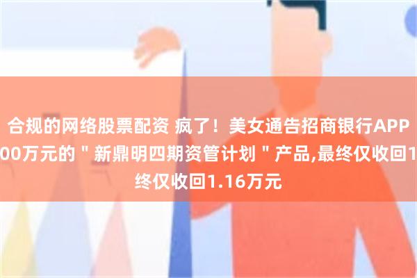 合规的网络股票配资 疯了！美女通告招商银行APP购买了100万元的＂新鼎明四期资管计划＂产品,最终仅收回1.16万元