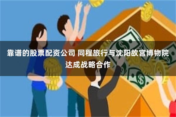 靠谱的股票配资公司 同程旅行与沈阳故宫博物院达成战略合作