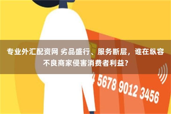 专业外汇配资网 劣品盛行、服务断层，谁在纵容不良商家侵害消费者利益？