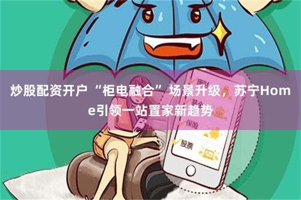 炒股配资开户 “柜电融合” 场景升级，苏宁Home引领一站置家新趋势