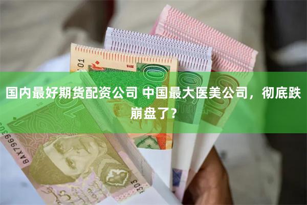 国内最好期货配资公司 中国最大医美公司，彻底跌崩盘了？