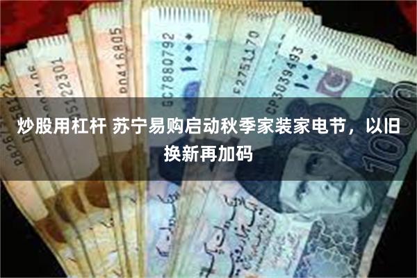 炒股用杠杆 苏宁易购启动秋季家装家电节，以旧换新再加码