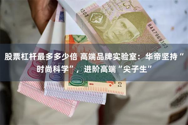 股票杠杆最多多少倍 高端品牌实验室：华帝坚持“时尚科学”，进阶高端“尖子生”
