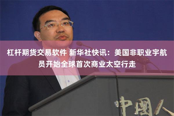 杠杆期货交易软件 新华社快讯：美国非职业宇航员开始全球首次商业太空行走