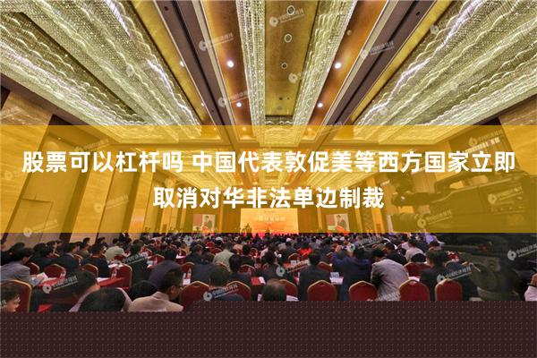 股票可以杠杆吗 中国代表敦促美等西方国家立即取消对华非法单边制裁