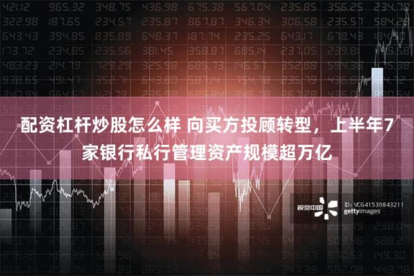 配资杠杆炒股怎么样 向买方投顾转型，上半年7家银行私行管理资产规模超万亿