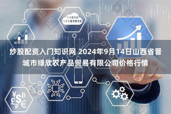 炒股配资入门知识网 2024年9月14日山西省晋城市绿欣农产品贸易有限公司价格行情