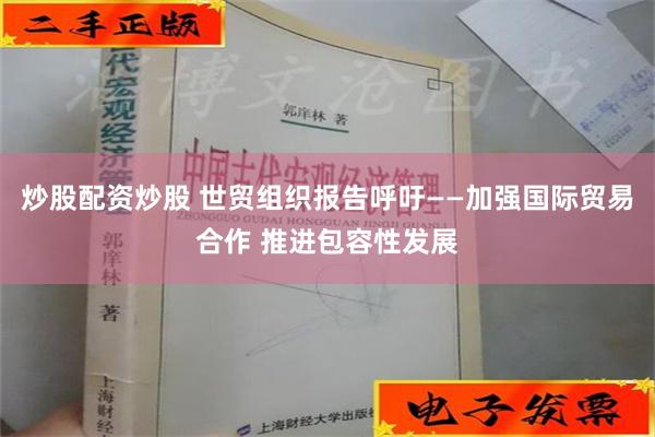 炒股配资炒股 世贸组织报告呼吁——加强国际贸易合作 推进包容性发展