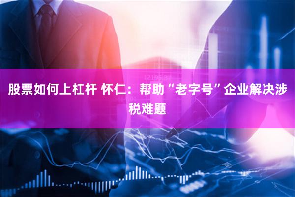 股票如何上杠杆 怀仁：帮助“老字号”企业解决涉税难题