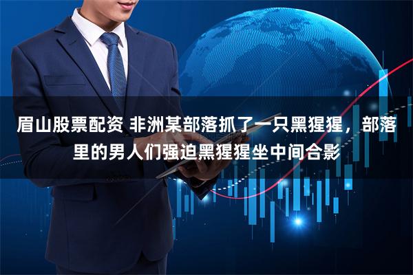 眉山股票配资 非洲某部落抓了一只黑猩猩，部落里的男人们强迫黑猩猩坐中间合影
