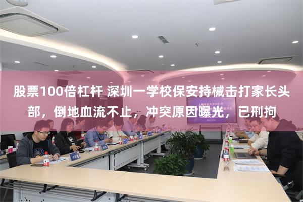 股票100倍杠杆 深圳一学校保安持械击打家长头部，倒地血流不止，冲突原因曝光，已刑拘