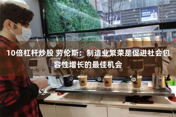 10倍杠杆炒股 劳伦斯：制造业繁荣是促进社会包容性增长的最佳机会