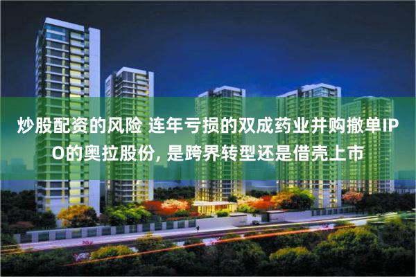 炒股配资的风险 连年亏损的双成药业并购撤单IPO的奥拉股份, 是跨界转型还是借壳上市