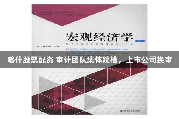 喀什股票配资 审计团队集体跳槽，上市公司换审