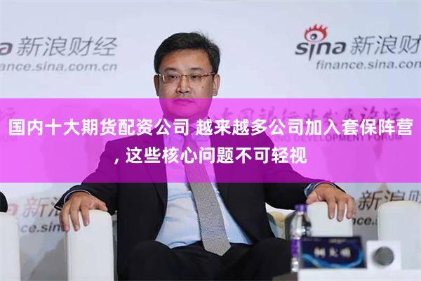 国内十大期货配资公司 越来越多公司加入套保阵营, 这些核心问题不可轻视
