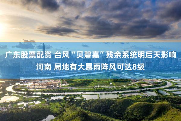 广东股票配资 台风“贝碧嘉”残余系统明后天影响河南 局地有大暴雨阵风可达8级