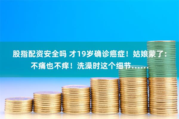 股指配资安全吗 才19岁确诊癌症！姑娘蒙了：不痛也不痒！洗澡时这个细节……