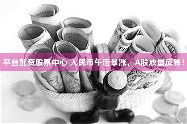 平台配资股票中心 人民币午后暴涨，A股放量反弹！