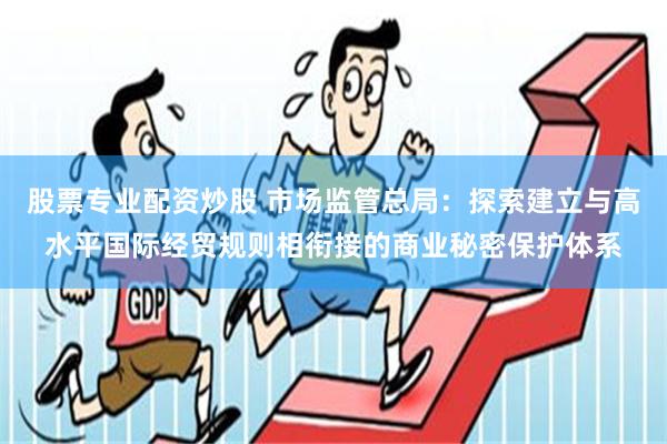 股票专业配资炒股 市场监管总局：探索建立与高水平国际经贸规则相衔接的商业秘密保护体系
