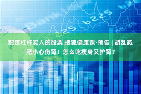 配资杠杆买入的股票 搜狐健康课·预告 | 胡乱减肥小心伤肾！怎么吃瘦身又护肾？