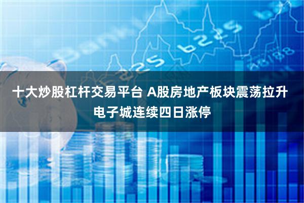十大炒股杠杆交易平台 A股房地产板块震荡拉升 电子城连续四日涨停