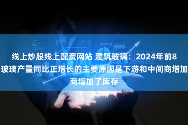 线上炒股线上配资网站 建筑玻璃：2024年前8月平板玻璃产量同比正增长的主要原因是下游和中间商增加了库存