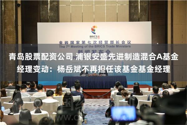 青岛股票配资公司 浦银安盛先进制造混合A基金经理变动：杨岳斌不再担任该基金基金经理