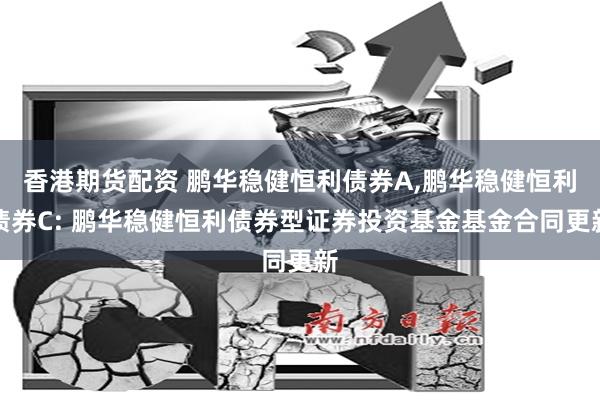 香港期货配资 鹏华稳健恒利债券A,鹏华稳健恒利债券C: 鹏华稳健恒利债券型证券投资基金基金合同更新