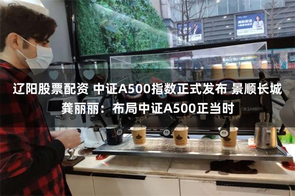 辽阳股票配资 中证A500指数正式发布 景顺长城龚丽丽：布局中证A500正当时