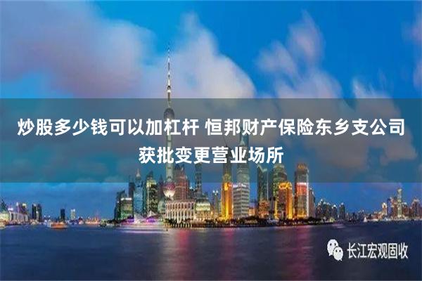 炒股多少钱可以加杠杆 恒邦财产保险东乡支公司获批变更营业场所