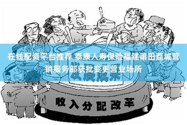 在线配资平台推荐 泰康人寿保险福建莆田荔城营销服务部获批变更营业场所