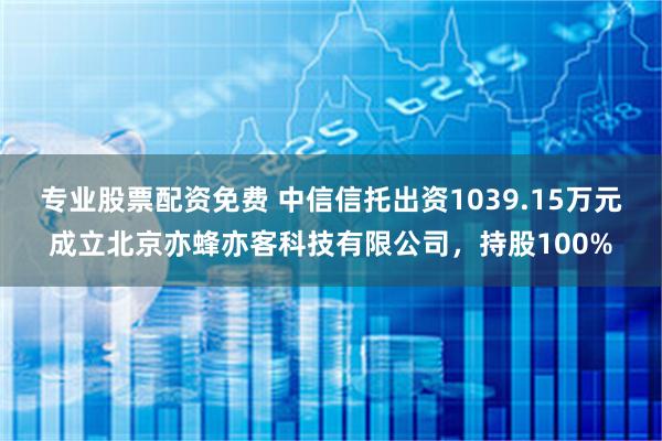 专业股票配资免费 中信信托出资1039.15万元成立北京亦蜂亦客科技有限公司，持股100%