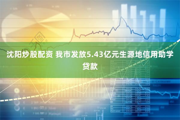沈阳炒股配资 我市发放5.43亿元生源地信用助学贷款