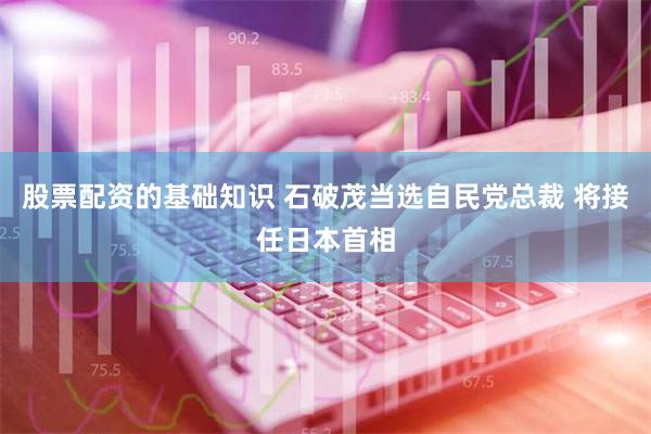 股票配资的基础知识 石破茂当选自民党总裁 将接任日本首相