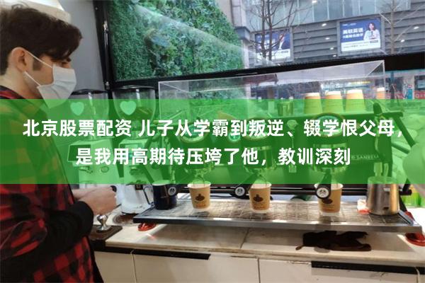 北京股票配资 儿子从学霸到叛逆、辍学恨父母，是我用高期待压垮了他，教训深刻