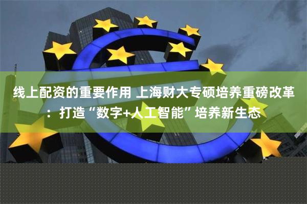 线上配资的重要作用 上海财大专硕培养重磅改革：打造“数字+人工智能”培养新生态