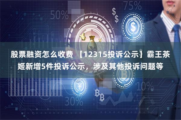 股票融资怎么收费 【12315投诉公示】霸王茶姬新增5件投诉公示，涉及其他投诉问题等