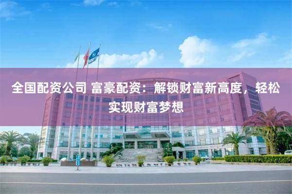 全国配资公司 富豪配资：解锁财富新高度，轻松实现财富梦想