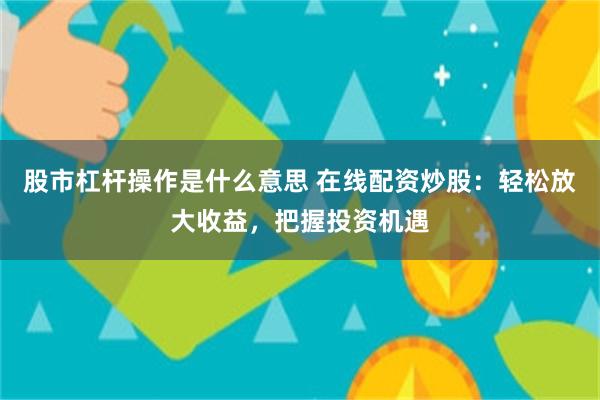 股市杠杆操作是什么意思 在线配资炒股：轻松放大收益，把握投资机遇