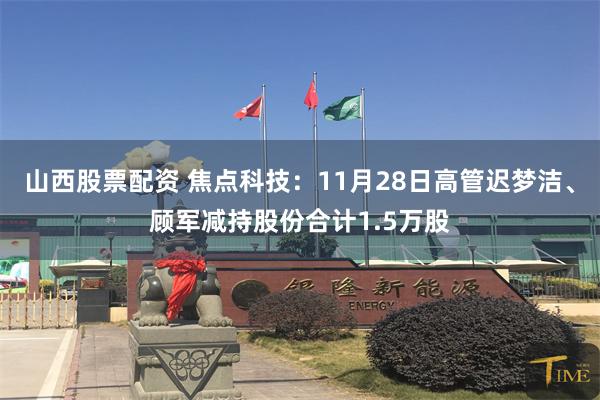 山西股票配资 焦点科技：11月28日高管迟梦洁、顾军减持股份合计1.5万股