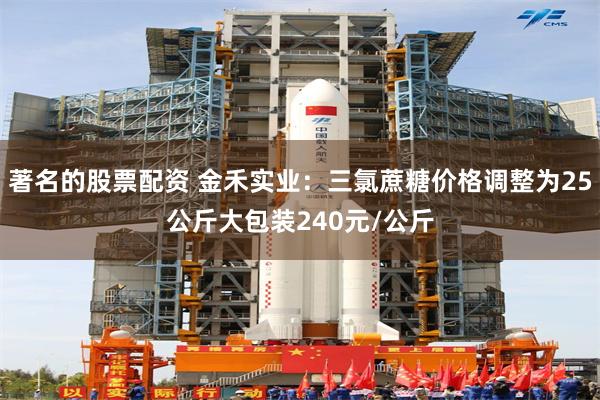 著名的股票配资 金禾实业：三氯蔗糖价格调整为25公斤大包装240元/公斤