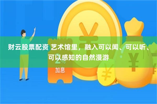 财云股票配资 艺术馆里，融入可以闻、可以听、可以感知的自然漫游