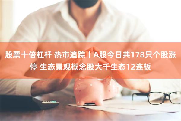 股票十倍杠杆 热市追踪丨A股今日共178只个股涨停 生态景观概念股大千生态12连板
