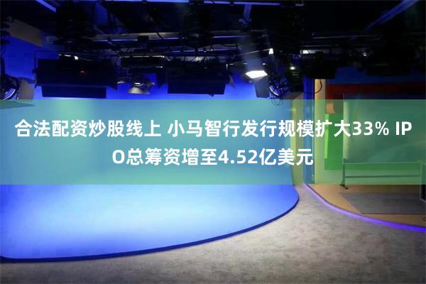 合法配资炒股线上 小马智行发行规模扩大33% IPO总筹资增至4.52亿美元