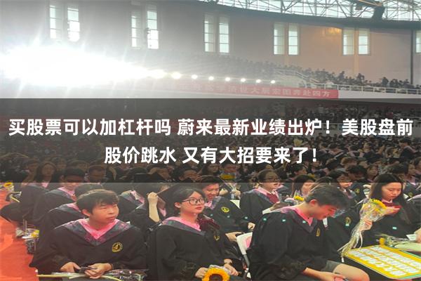 买股票可以加杠杆吗 蔚来最新业绩出炉！美股盘前股价跳水 又有大招要来了！