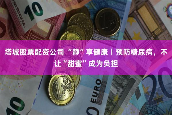 塔城股票配资公司 “静”享健康丨预防糖尿病，不让“甜蜜”成为负担
