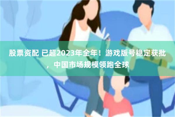 股票资配 已超2023年全年！游戏版号稳定获批，中国市场规模领跑全球